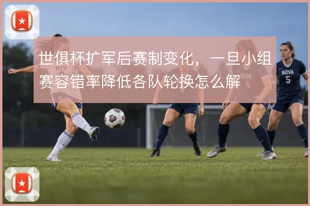 世俱杯扩军后赛制变化，一旦小组赛容错率降低各队轮换怎么解