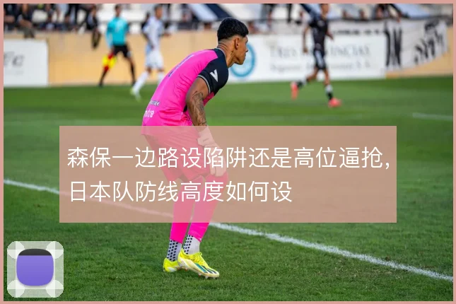 森保一边路设陷阱还是高位逼抢，日本队防线高度如何设