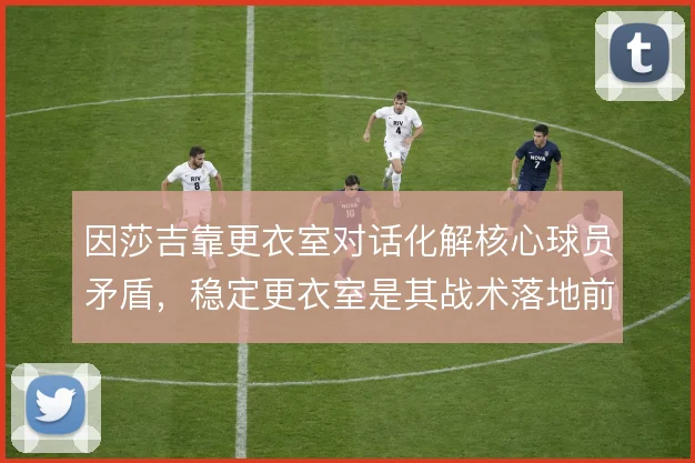 因莎吉靠更衣室对话化解核心球员矛盾,稳定更衣室是其战术落地前提