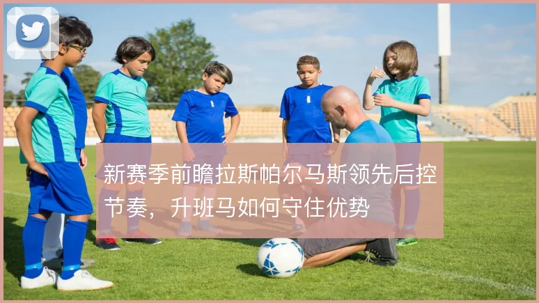 新赛季前瞻拉斯帕尔马斯领先后控节奏，升班马如何守住优势