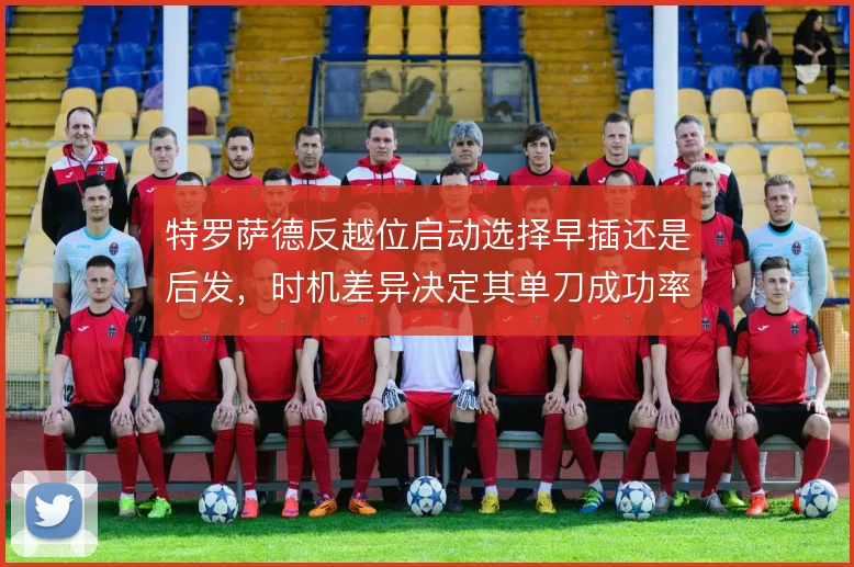 特罗萨德反越位启动选择早插还是后发,时机差异决定其单刀成功率