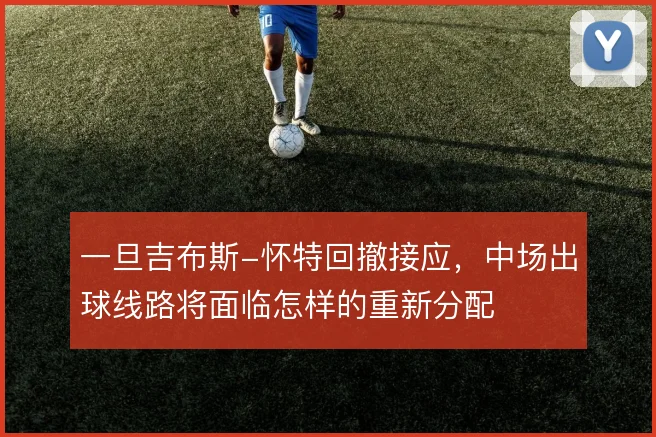 一旦吉布斯-怀特回撤接应，中场出球线路将面临怎样的重新分配
