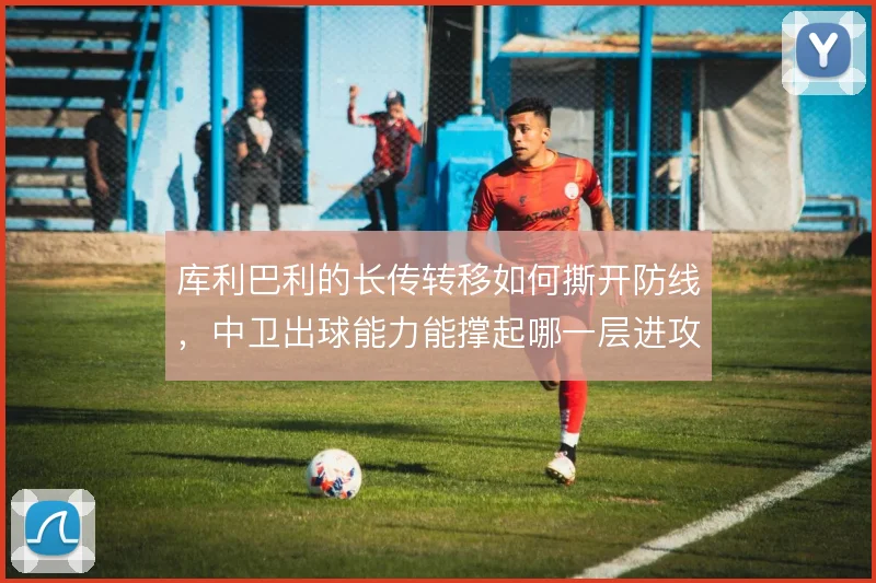 库利巴利的长传转移如何撕开防线，中卫出球能力能撑起哪一层进攻
