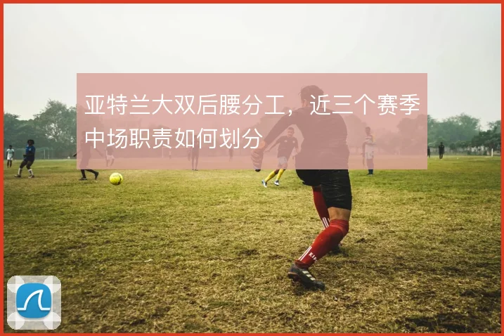 亚特兰大双后腰分工，近三个赛季中场职责如何划分