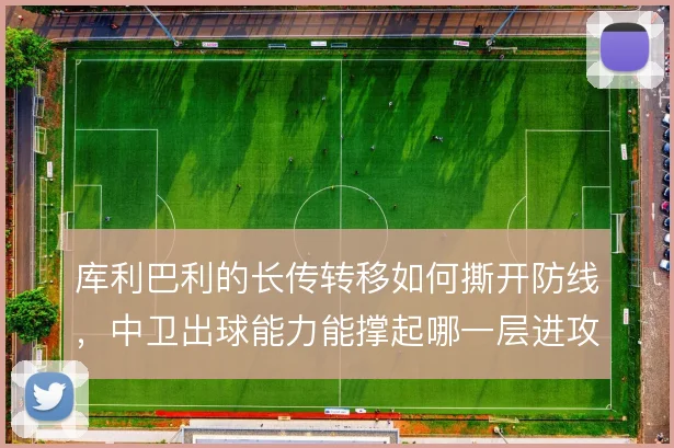 库利巴利的长传转移如何撕开防线，中卫出球能力能撑起哪一层进攻