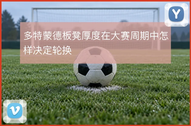 多特蒙德板凳厚度在大赛周期中怎样决定轮换