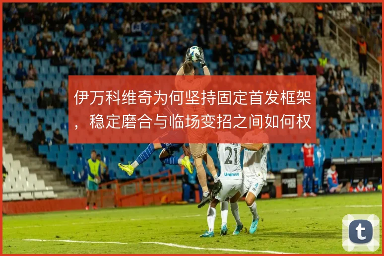 伊万科维奇为何坚持固定首发框架，稳定磨合与临场变招之间如何权衡
