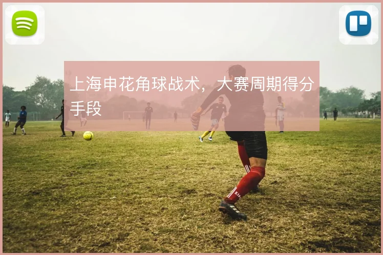 上海申花角球战术，大赛周期得分手段
