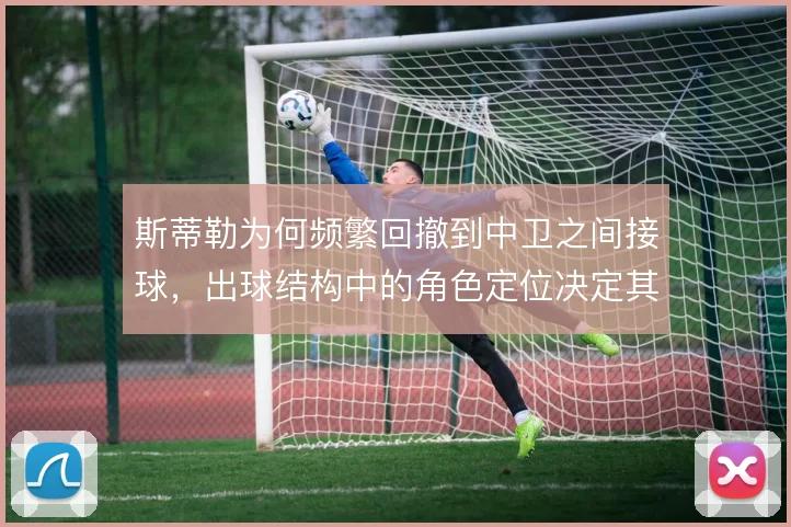 斯蒂勒为何频繁回撤到中卫之间接球,出球结构中的角色定位决定其价值
